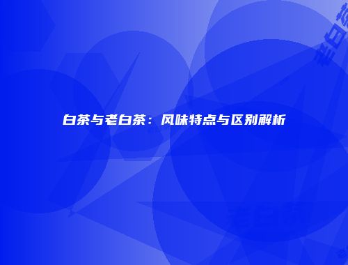 白茶与老白茶：风味特点与区别解析