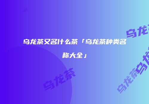 乌龙茶又名什么茶「乌龙茶种类名称大全」