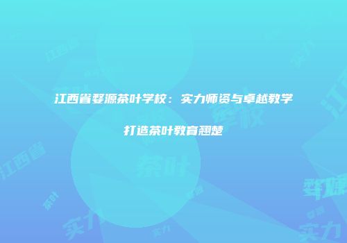江西省婺源茶叶学校：实力师资与卓越教学打造茶叶教育翘楚
