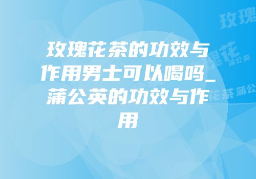 玫瑰花茶的功效与作用男士可以喝吗_蒲公英的功效与作用