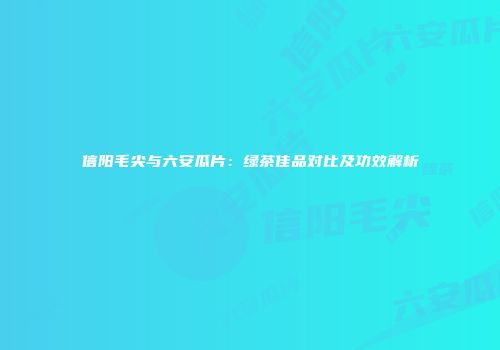 信阳毛尖与六安瓜片：绿茶佳品对比及功效解析