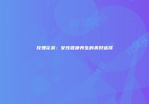 玫瑰花茶：女性健康养生的美好选择