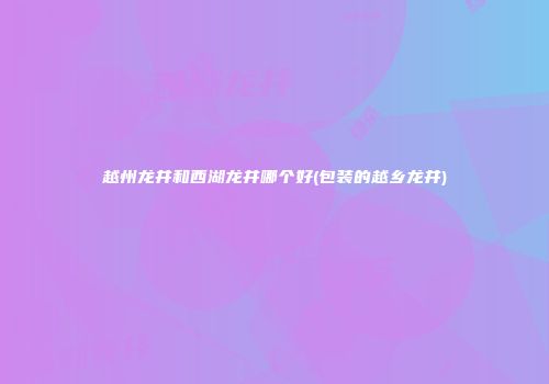 越州龙井和西湖龙井哪个好(包装的越乡龙井)