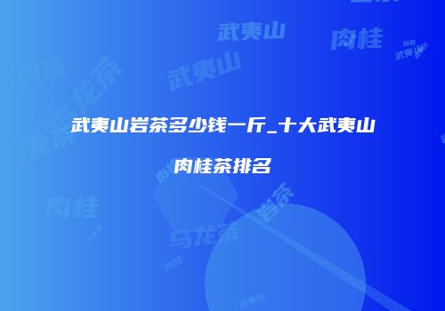 武夷山岩茶多少钱一斤_十大武夷山肉桂茶排名