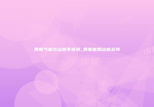 胃胀气能吃山楂零食吗_胃胀能喝山楂茶吗
