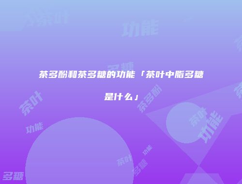 茶多酚和茶多糖的功能「茶叶中脂多糖是什么」