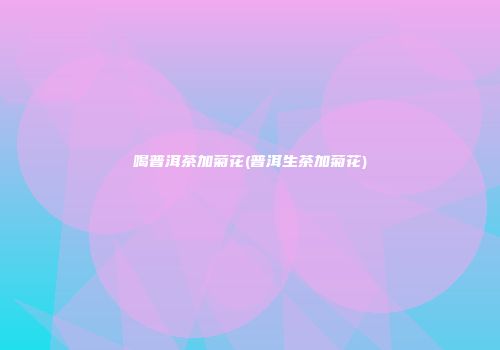 喝普洱茶加菊花(普洱生茶加菊花)