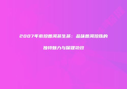2007年紫珍普洱茶生茶：品味普洱珍珠的独特魅力与保健功效