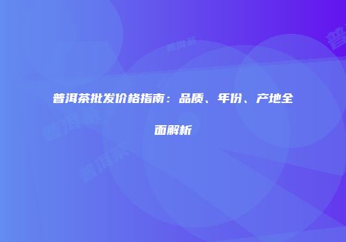 普洱茶批发价格指南：品质、年份、产地全面解析