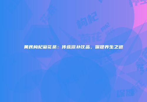 黄芪枸杞菊花茶：传统滋补饮品，保健养生之道