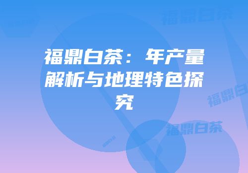 福鼎白茶：年产量解析与地理特色探究