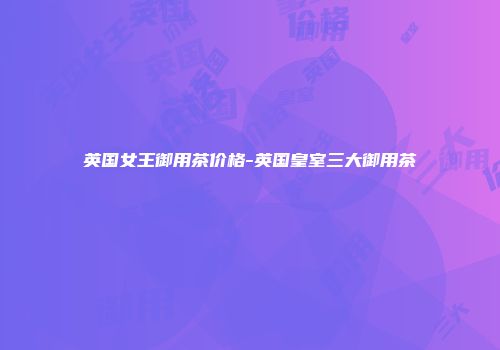 英国女王御用茶价格-英国皇室三大御用茶