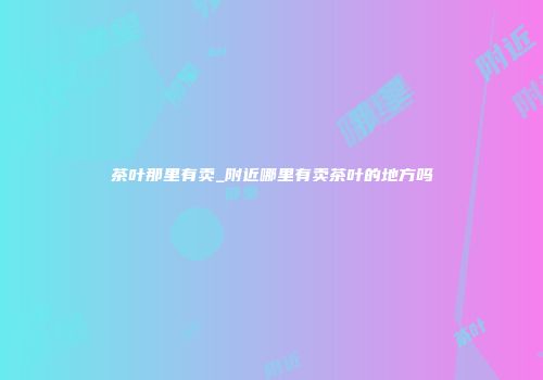 茶叶那里有卖_附近哪里有卖茶叶的地方吗