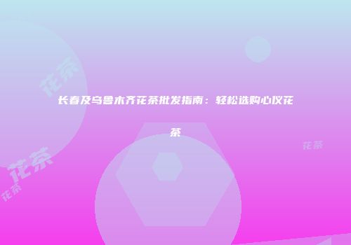 长春及乌鲁木齐花茶批发指南：轻松选购心仪花茶