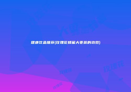 健康饮品推荐(玫瑰花蜂蜜大枣茶的功效)
