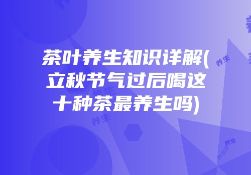 茶叶养生知识详解(立秋节气过后喝这十种茶最养生吗)