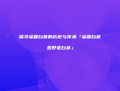 探寻福鼎白茶的历史与传承「福鼎白茶荒野老白茶」