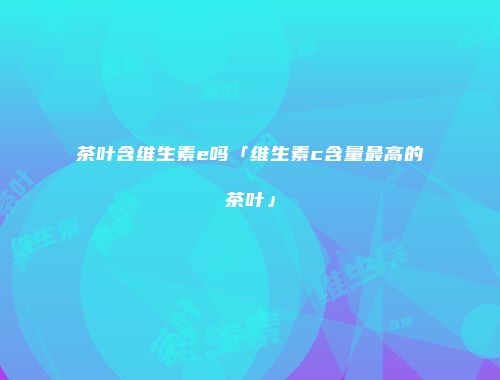 茶叶含维生素e吗「维生素c含量最高的茶叶」