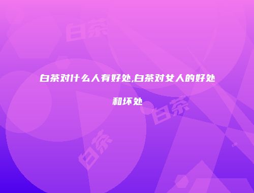 白茶对什么人有好处,白茶对女人的好处和坏处