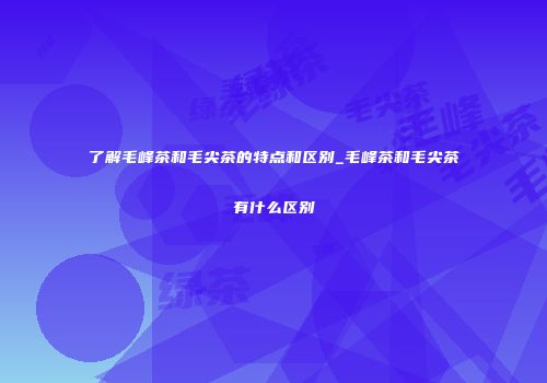了解毛峰茶和毛尖茶的特点和区别_毛峰茶和毛尖茶有什么区别