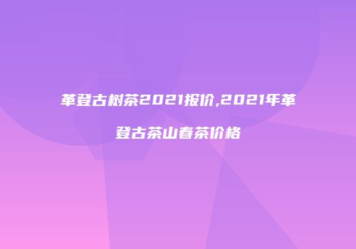 革登古树茶2021报价,2021年革登古茶山春茶价格