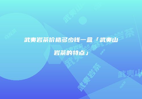 武夷岩茶价格多少钱一盒「武夷山岩茶的特点」