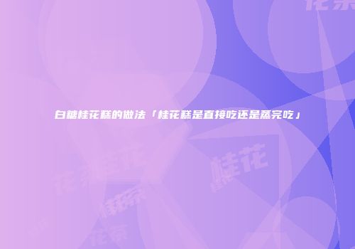 白糖桂花糕的做法「桂花糕是直接吃还是蒸完吃」