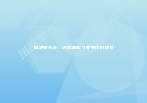 凤凰单丛茶：价格解析与女性饮用益处