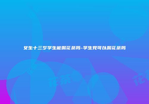女生十三岁学生能喝花茶吗-学生党可以喝花茶吗
