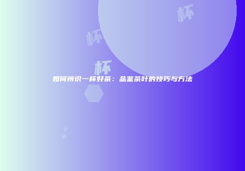 如何辨识一杯好茶：品鉴茶叶的技巧与方法
