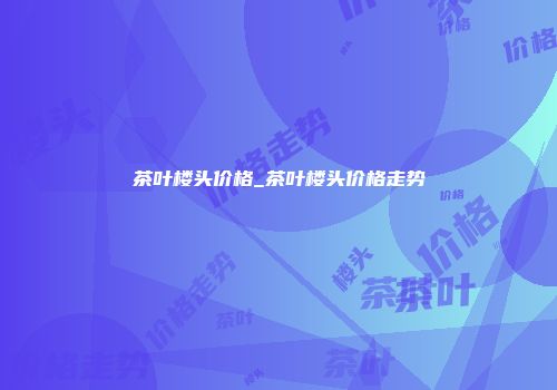 茶叶楼头价格_茶叶楼头价格走势