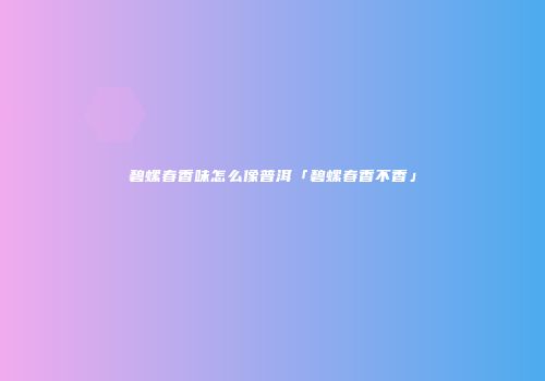 碧螺春香味怎么像普洱「碧螺春香不香」