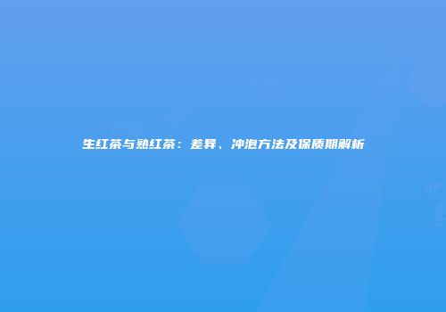 生红茶与熟红茶：差异、冲泡方法及保质期解析