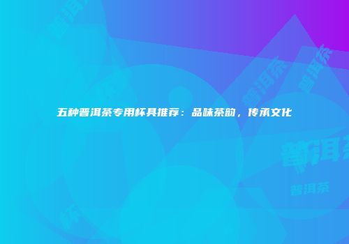 五种普洱茶专用杯具推荐：品味茶韵，传承文化