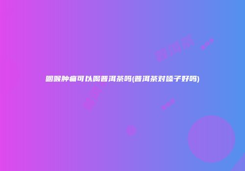 咽喉肿痛可以喝普洱茶吗(普洱茶对嗓子好吗)