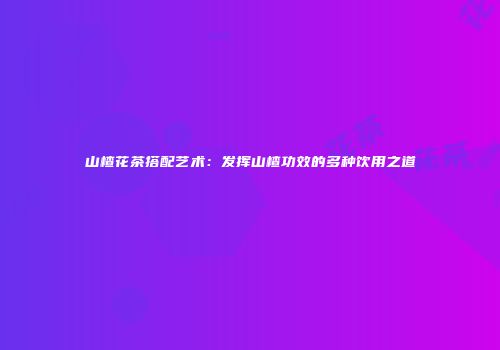 山楂花茶搭配艺术：发挥山楂功效的多种饮用之道