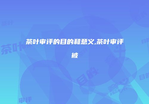 茶叶审评的目的和意义,茶叶审评被