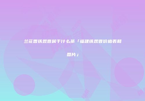 兰花香铁观音属于什么茶「福建铁观音价格表和图片」
