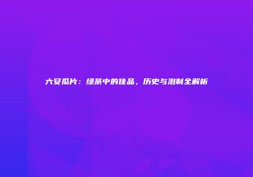 六安瓜片：绿茶中的佳品，历史与泡制全解析