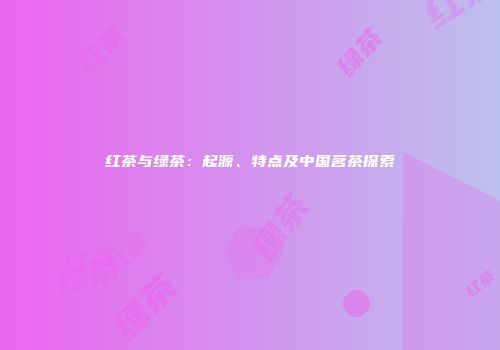 红茶与绿茶：起源、特点及中国茗茶探索