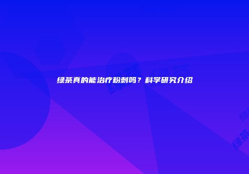 绿茶真的能治疗粉刺吗？科学研究介绍