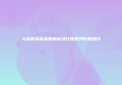 大益普洱茶品质解析及红妆系列价格探讨