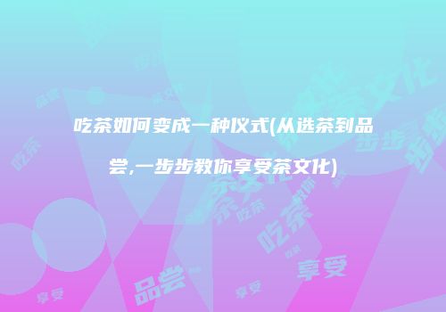 吃茶如何变成一种仪式(从选茶到品尝,一步步教你享受茶文化)