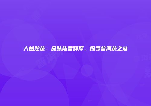 大益熟茶：品味陈香醇厚，探寻普洱茶之魅