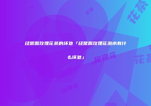 经常喝玫瑰花茶的坏处「经常喝玫瑰花泡水有什么坏处」