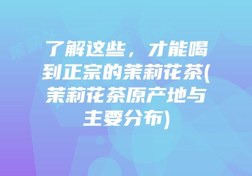 了解这些，才能喝到正宗的茉莉花茶(茉莉花茶原产地与主要分布)