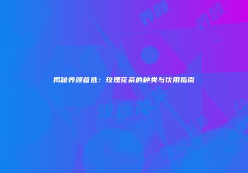 揭秘养颜首选：玫瑰花茶的种类与饮用指南