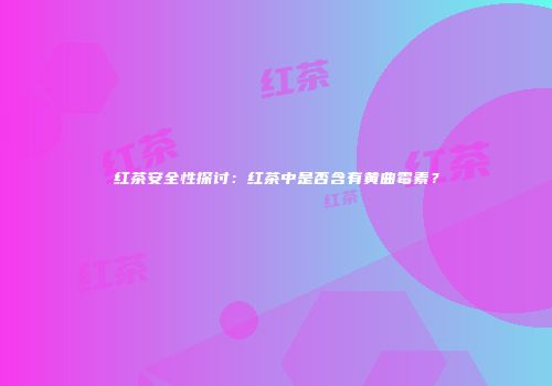 红茶安全性探讨：红茶中是否含有黄曲霉素？