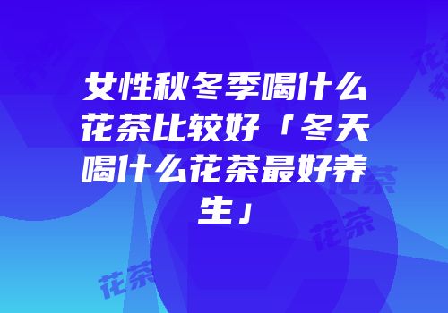 女性秋冬季喝什么花茶比较好「冬天喝什么花茶最好养生」