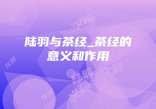 陆羽与茶经_茶经的意义和作用